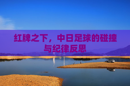 红牌之下，中日足球的碰撞与纪律反思
