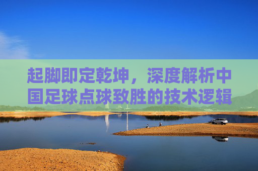 起脚即定乾坤,深度解析中国足球点球致胜的技术逻辑与心理博弈