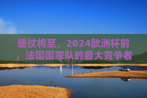 硬仗将至,2024欧洲杯前,法国国家队的最大竞争者排名