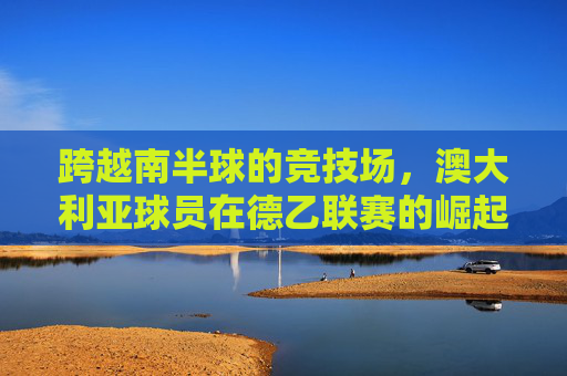跨越南半球的竞技场,澳大利亚球员在德乙联赛的崛起与挑战