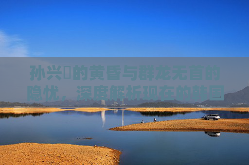 孙兴慜的黄昏与群龙无首的隐忧,深度解析现在的韩国足球队