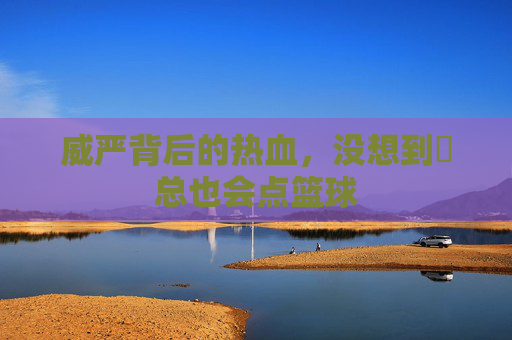 威严背后的热血，没想到垚总也会点篮球