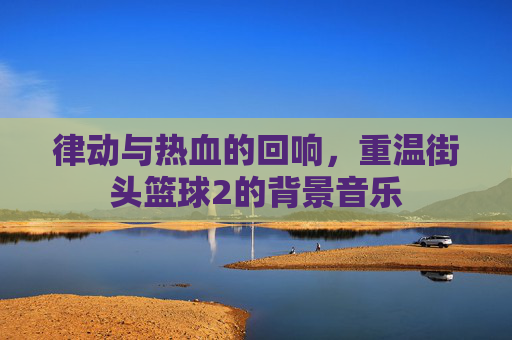 律动与热血的回响,重温街头篮球2的背景音乐