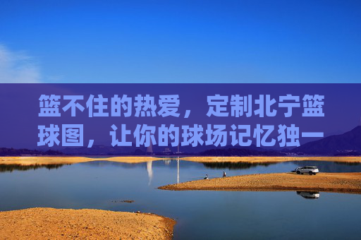 篮不住的热爱，定制北宁篮球图，让你的球场记忆独一无二