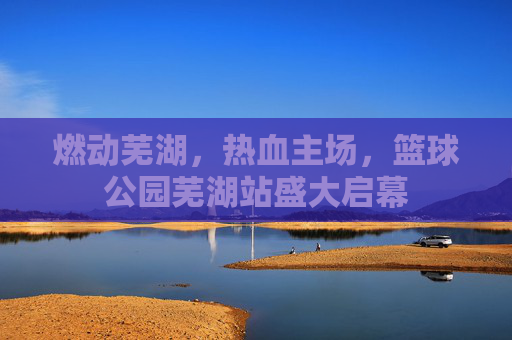 燃动芜湖，热血主场，篮球公园芜湖站盛大启幕
