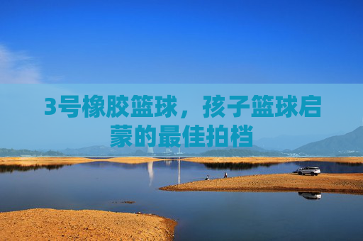 3号橡胶篮球，孩子篮球启蒙的最佳拍档