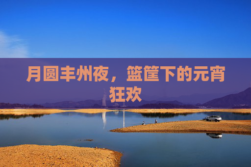 月圆丰州夜，篮筐下的元宵狂欢