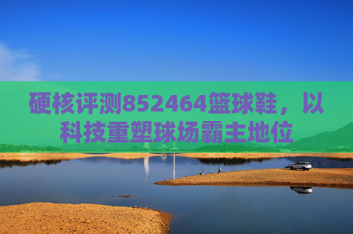 硬核评测852464篮球鞋，以科技重塑球场霸主地位
