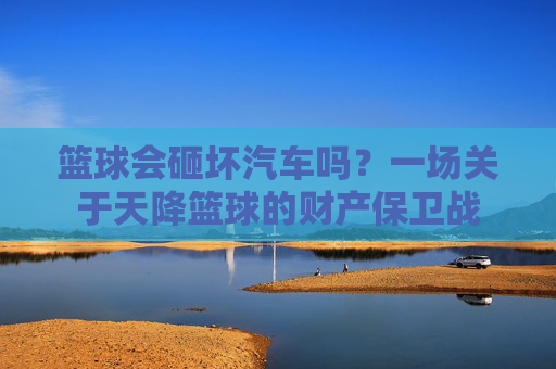篮球会砸坏汽车吗？一场关于天降篮球的财产保卫战