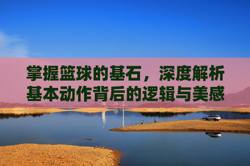 掌握篮球的基石，深度解析基本动作背后的逻辑与美感