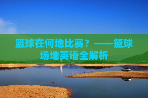 篮球在何地比赛？——篮球场地英语全解析