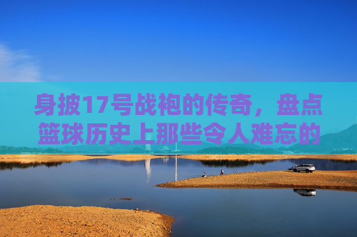身披17号战袍的传奇，盘点篮球历史上那些令人难忘的17号球星
