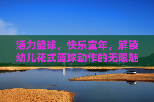 活力篮球，快乐童年，解锁幼儿花式篮球动作的无限魅力