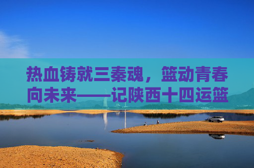 热血铸就三秦魂，篮动青春向未来——记陕西十四运篮球队的奋斗与荣光