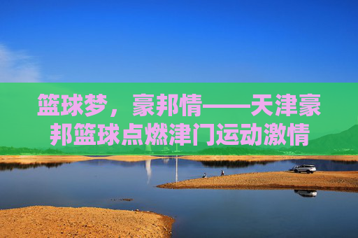 篮球梦，豪邦情——天津豪邦篮球点燃津门运动激情