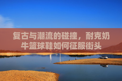 复古与潮流的碰撞，耐克奶牛篮球鞋如何征服街头