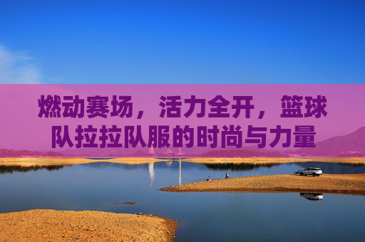 燃动赛场，活力全开，篮球队拉拉队服的时尚与力量