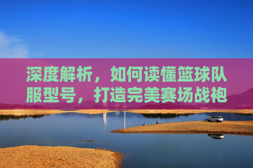 深度解析，如何读懂篮球队服型号，打造完美赛场战袍