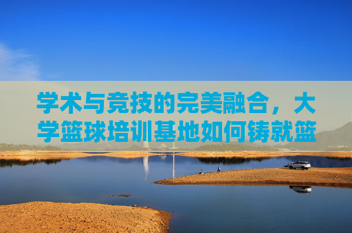 学术与竞技的完美融合，大学篮球培训基地如何铸就篮球梦想