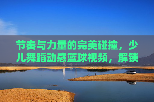 节奏与力量的完美碰撞，少儿舞蹈动感篮球视频，解锁孩子的无限潜能