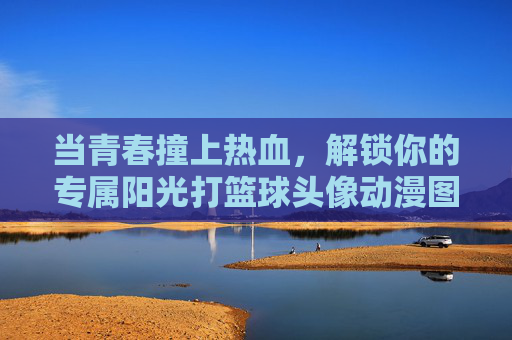 当青春撞上热血，解锁你的专属阳光打篮球头像动漫图片