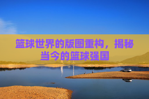篮球世界的版图重构，揭秘当今的篮球强国