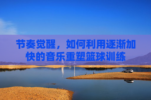 节奏觉醒，如何利用逐渐加快的音乐重塑篮球训练