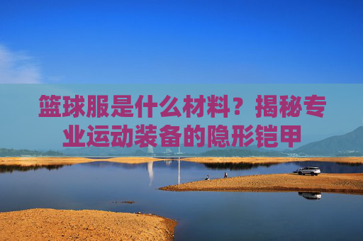 篮球服是什么材料？揭秘专业运动装备的隐形铠甲