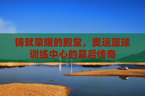 铸就荣耀的殿堂,奥运篮球训练中心的幕后传奇