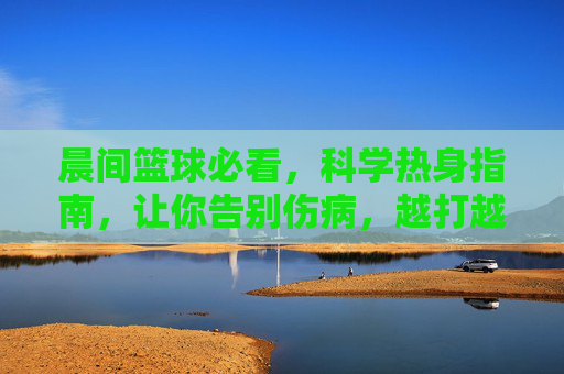 晨间篮球必看，科学热身指南，让你告别伤病，越打越顺！