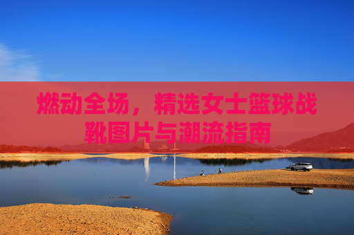 燃动全场,精选女士篮球战靴图片与潮流指南
