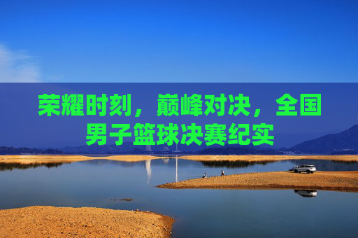 荣耀时刻,巅峰对决,全国男子篮球决赛纪实