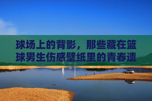 球场上的背影，那些藏在篮球男生伤感壁纸里的青春遗憾
