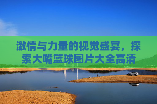 激情与力量的视觉盛宴，探索大嘴篮球图片大全高清