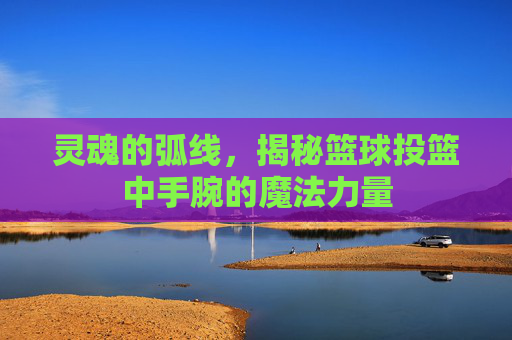 灵魂的弧线，揭秘篮球投篮中手腕的魔法力量
