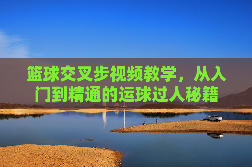 篮球交叉步视频教学，从入门到精通的运球过人秘籍