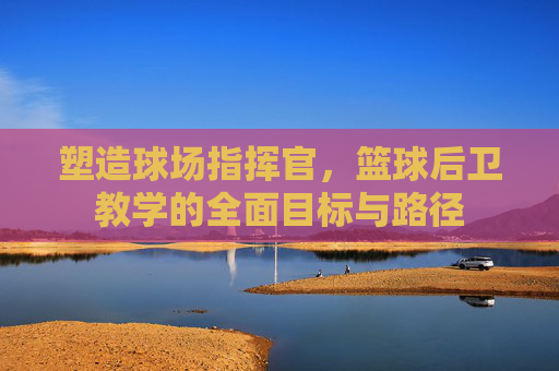 塑造球场指挥官，篮球后卫教学的全面目标与路径