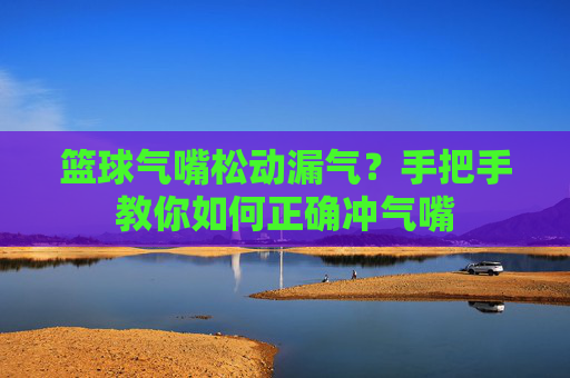 篮球气嘴松动漏气？手把手教你如何正确冲气嘴