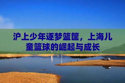 沪上少年逐梦篮筐，上海儿童篮球的崛起与成长