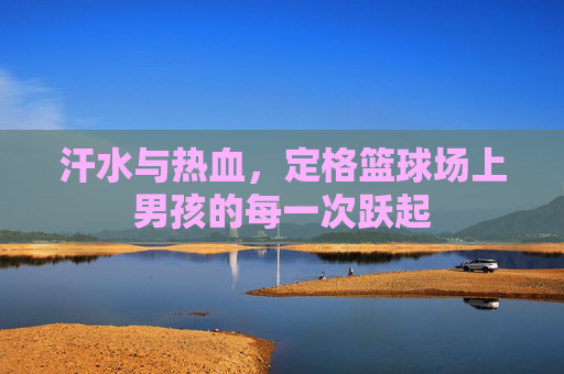 汗水与热血，定格篮球场上男孩的每一次跃起