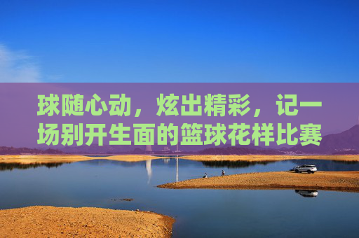 球随心动，炫出精彩，记一场别开生面的篮球花样比赛