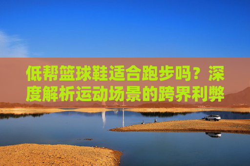 低帮篮球鞋适合跑步吗？深度解析运动场景的跨界利弊