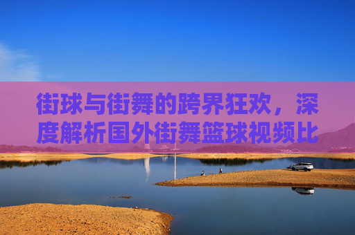 街球与街舞的跨界狂欢,深度解析国外街舞篮球视频比赛的魅力