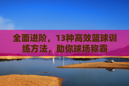 全面进阶，13种高效篮球训练方法，助你球场称霸