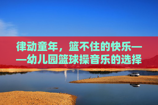 律动童年，篮不住的快乐——幼儿园篮球操音乐的选择与编排艺术