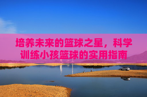 培养未来的篮球之星,科学训练小孩篮球的实用指南