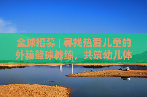 全球招募 | 寻找热爱儿童的外籍篮球教练,共筑幼儿体育梦想
