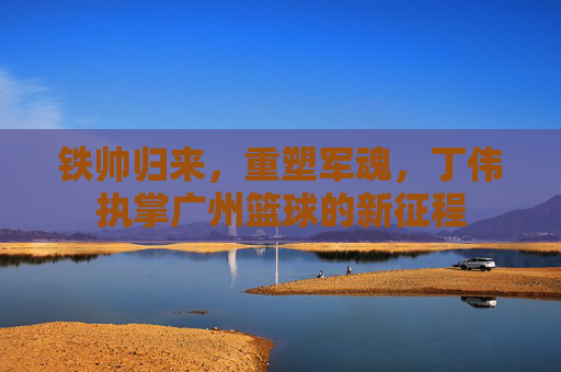 铁帅归来,重塑军魂,丁伟执掌广州篮球的新征程