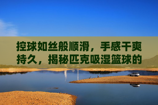 控球如丝般顺滑,手感干爽持久,揭秘匹克吸湿篮球的球场王者之道