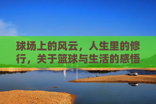 球场上的风云,人生里的修行,关于篮球与生活的感悟